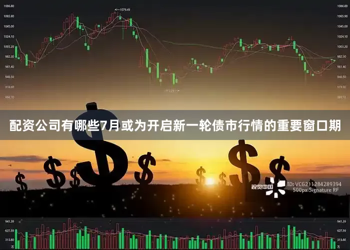 配资公司有哪些7月或为开启新一轮债市行情的重要窗口期