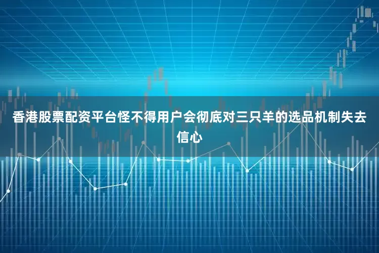 香港股票配资平台怪不得用户会彻底对三只羊的选品机制失去信心