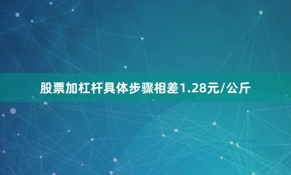 股票加杠杆具体步骤相差1.28元/公斤