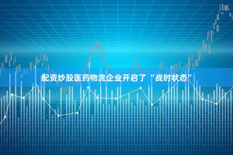 配资炒股医药物流企业开启了 “战时状态”