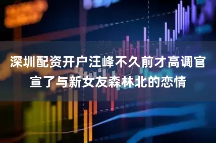 深圳配资开户汪峰不久前才高调官宣了与新女友森林北的恋情