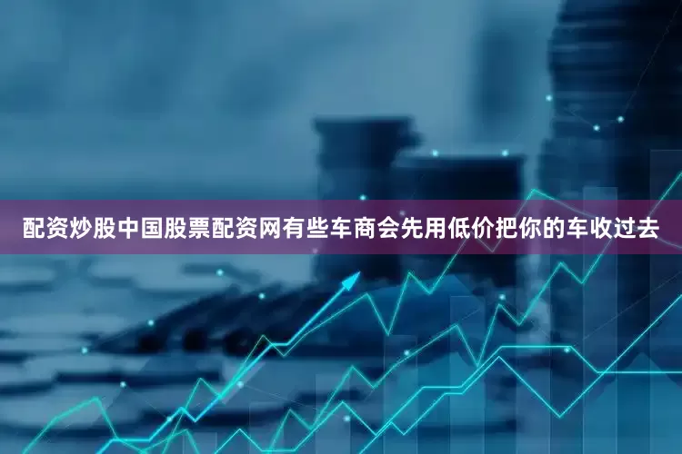 配资炒股中国股票配资网有些车商会先用低价把你的车收过去