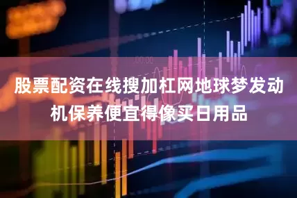 股票配资在线搜加杠网地球梦发动机保养便宜得像买日用品