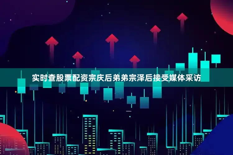 实时查股票配资宗庆后弟弟宗泽后接受媒体采访