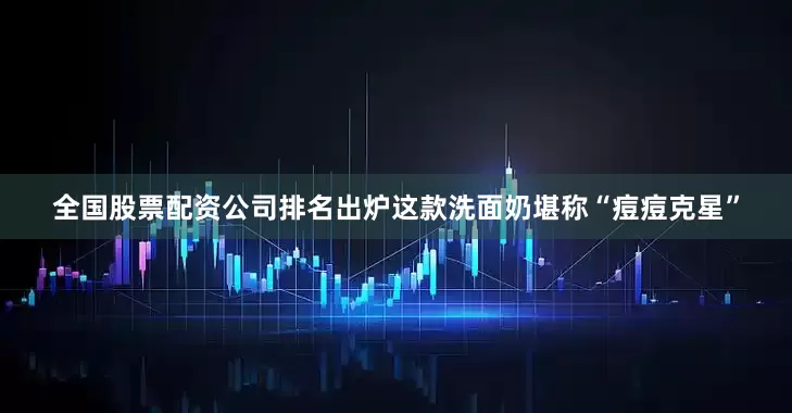 全国股票配资公司排名出炉这款洗面奶堪称“痘痘克星”