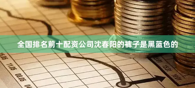 全国排名前十配资公司沈春阳的裤子是黑蓝色的