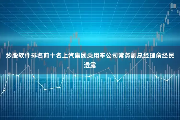 炒股软件排名前十名上汽集团乘用车公司常务副总经理俞经民透露