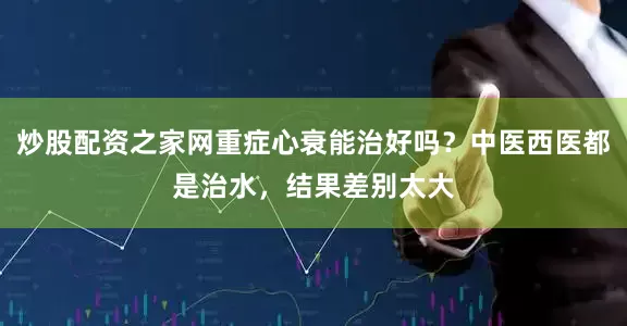 炒股配资之家网重症心衰能治好吗？中医西医都是治水，结果差别太大
